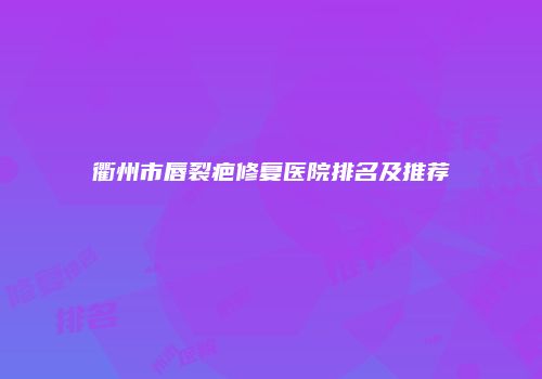 衢州市唇裂疤修复医院排名及推荐