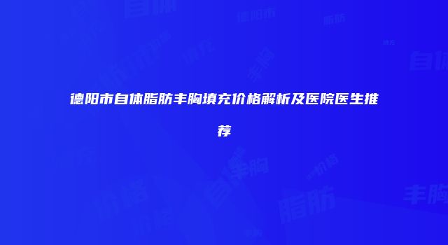 德阳市自体脂肪丰胸填充价格解析及医院医生推荐