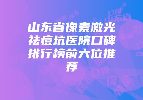 山东省像素激光祛痘坑医院口碑排行榜前六位推荐