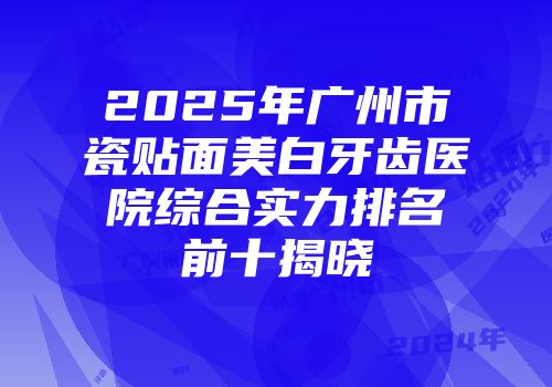 2025年广州市瓷贴面美白牙齿医院综合实力排名前十揭晓