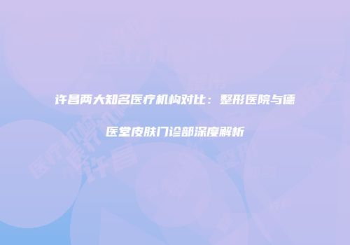 许昌两大知名医疗机构对比：整形医院与德医堂皮肤门诊部深度解析