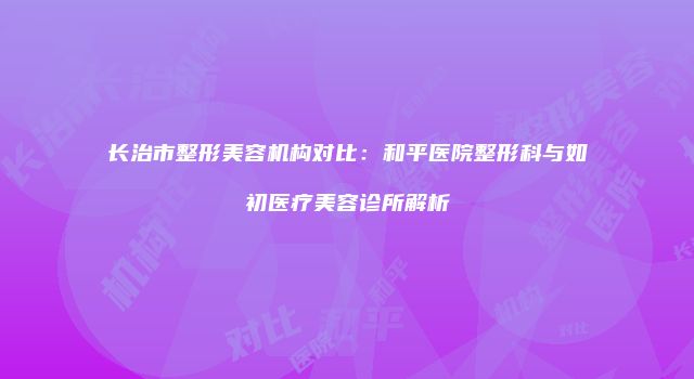 长治市整形美容机构对比：和平医院整形科与如初医疗美容诊所解析