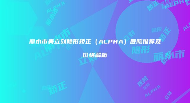 丽水市美立刻隐形矫正（ALPHA）医院推荐及价格解析