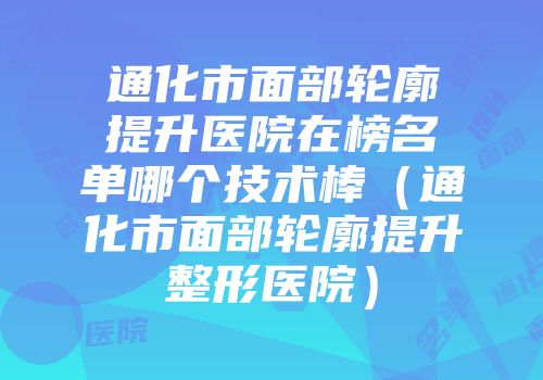 通化市面部轮廓提升医院在榜名单哪个技术棒（通化市面部轮廓提升整形医院）