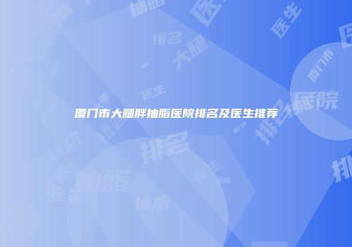 厦门市大腿胖抽脂医院排名及医生推荐