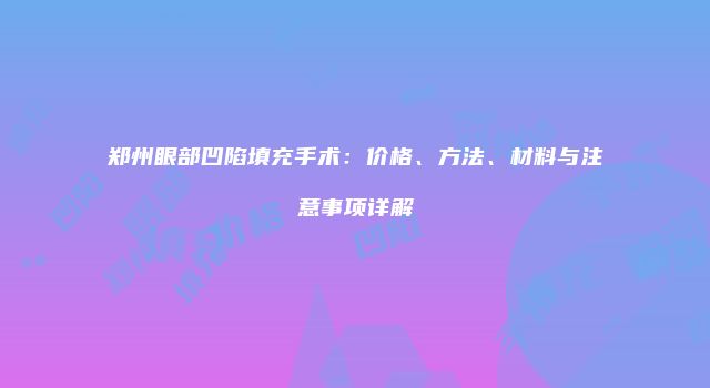 郑州眼部凹陷填充手术:价格、方法、材料与注意事项详解