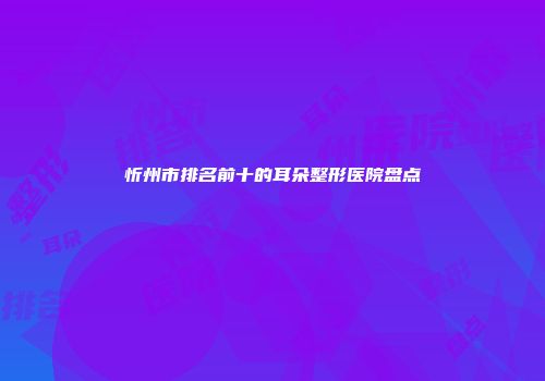 忻州市排名前十的耳朵整形医院盘点