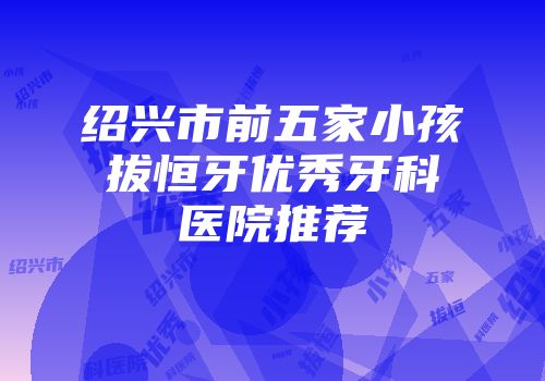 绍兴市前五家小孩拔恒牙优秀牙科医院推荐