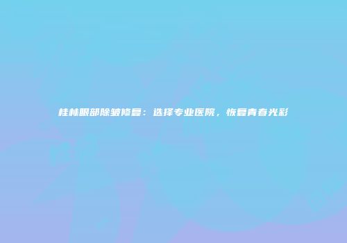桂林眼部除皱修复：选择专业医院，恢复青春光彩