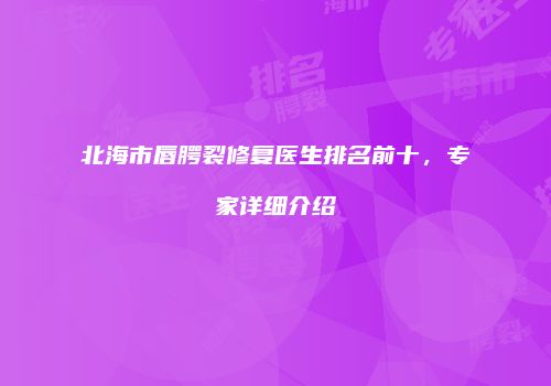 北海市唇腭裂修复医生排名前十，专家详细介绍