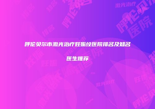 呼伦贝尔市激光治疗妊娠纹医院排名及知名医生推荐