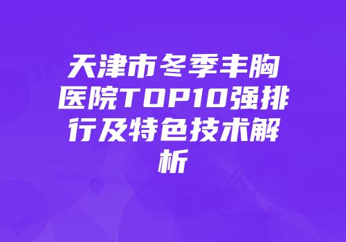 天津市冬季丰胸医院TOP10强排行及特色技术解析