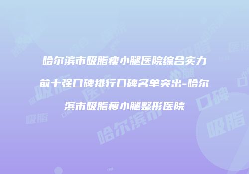 哈尔滨市吸脂瘦小腿医院综合实力前十强口碑排行口碑名单突出-哈尔滨市吸脂瘦小腿整形医院