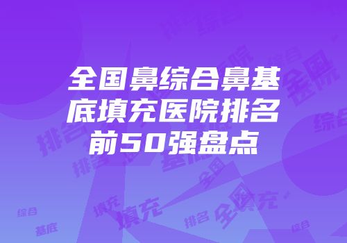 全国鼻综合鼻基底填充医院排名前50强盘点