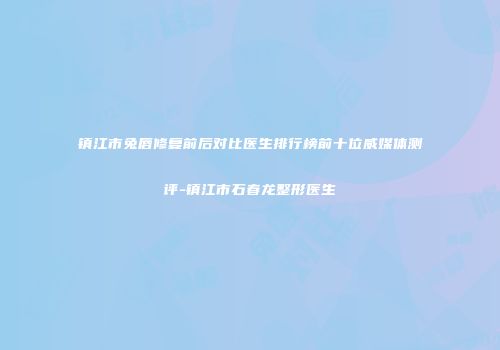 镇江市兔唇修复前后对比医生排行榜前十位威媒体测评-镇江市石春龙整形医生