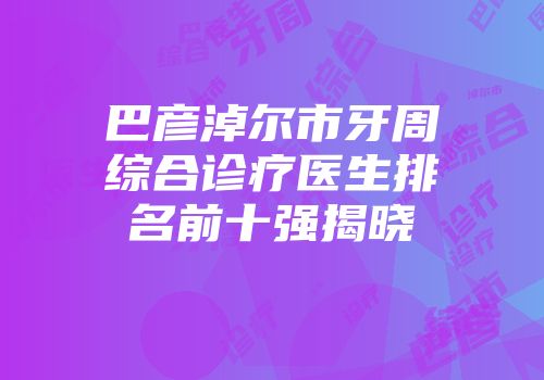 巴彦淖尔市牙周综合诊疗医生排名前十强揭晓