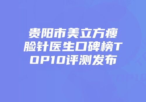 贵阳市美立方瘦脸针医生口碑榜TOP10评测发布