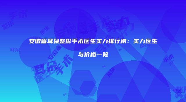 安徽省耳朵整形手术医生实力排行榜:实力医生与价格一览
