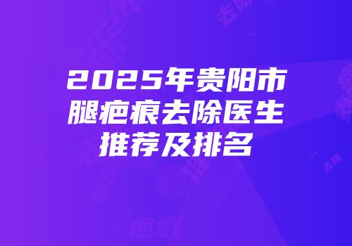 2025年贵阳市腿疤痕去除医生推荐及排名