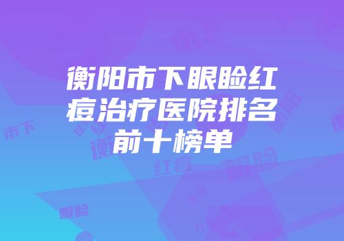 衡阳市下眼睑红痘治疗医院排名前十榜单