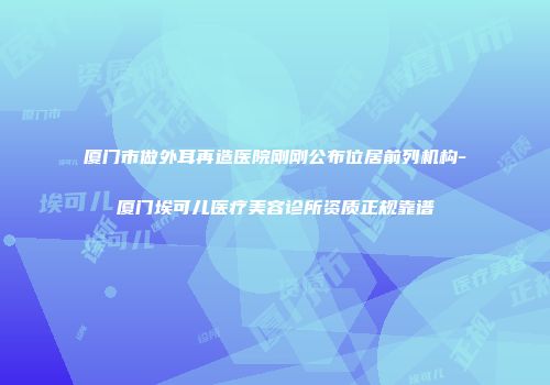 厦门市做外耳再造医院刚刚公布位居前列机构-厦门埃可儿医疗美容诊所资质正规靠谱