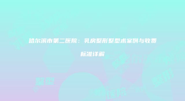 哈尔滨市第二医院：乳房整形整型术案例与收费标准详解