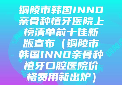 铜陵市韩国INNO亲骨种植牙医院上榜清单前十佳新版宣布（铜陵市韩国INNO亲骨种植牙口腔医院价格费用新出炉）