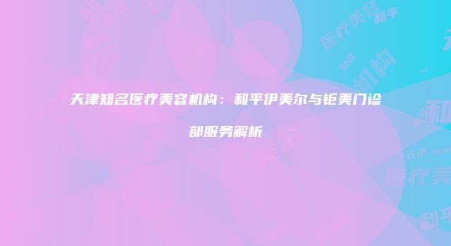 天津知名医疗美容机构：和平伊美尔与钜美门诊部服务解析