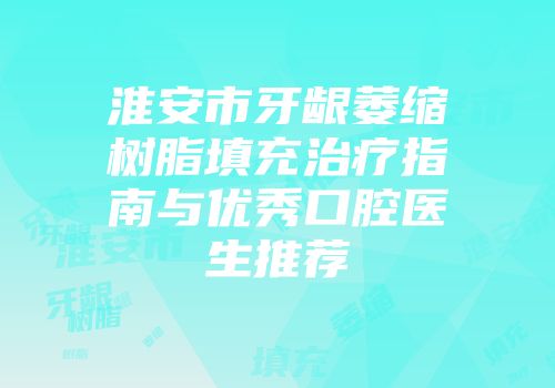 淮安市牙龈萎缩树脂填充治疗指南与优秀口腔医生推荐