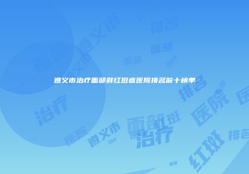 遵义市治疗面部鲜红斑痣医院排名前十榜单