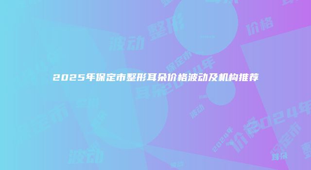 2025年保定市整形耳朵价格波动及机构推荐