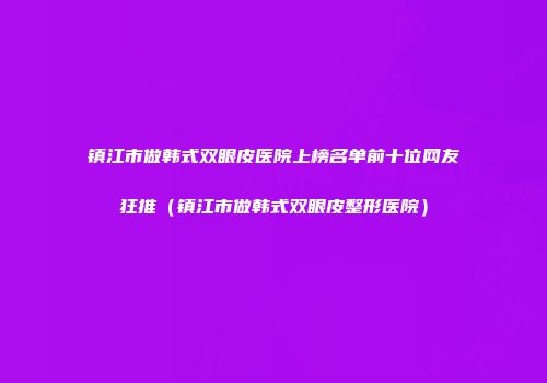 镇江市做韩式双眼皮医院上榜名单前十位网友狂推（镇江市做韩式双眼皮整形医院）