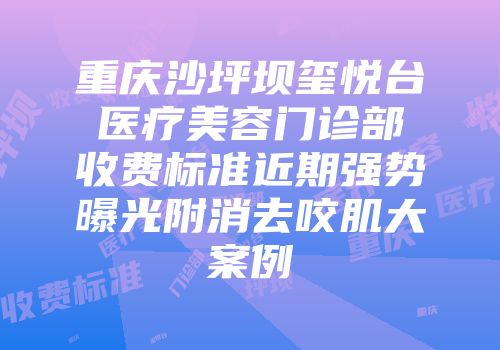 重庆沙坪坝玺悦台医疗美容门诊部收费标准近期强势曝光附消去咬肌大案例
