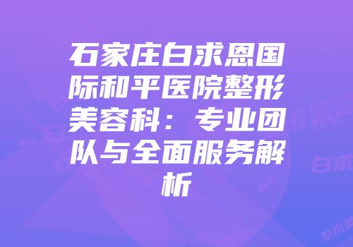 石家庄白求恩国际和平医院整形美容科：专业团队与全面服务解析