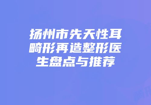 扬州市先天性耳畸形再造整形医生盘点与推荐