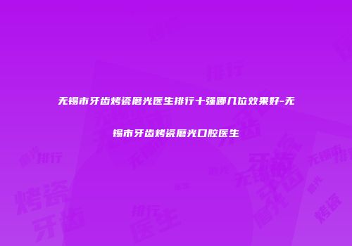 无锡市牙齿烤瓷磨光医生排行十强哪几位效果好-无锡市牙齿烤瓷磨光口腔医生