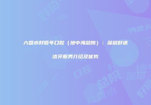 六盘水好佰年口腔（地中海总院）：深层舒适洁牙服务介绍及优势