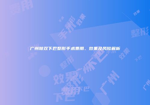 广州除双下巴整形手术费用、效果及风险解析