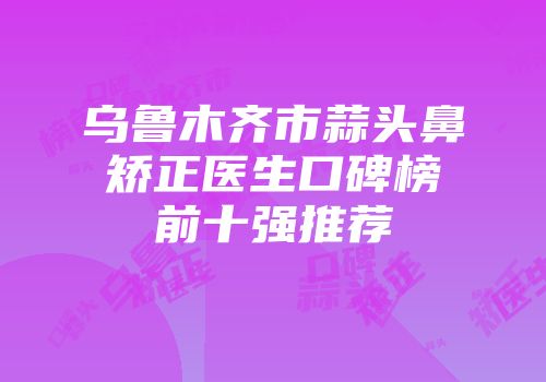 乌鲁木齐市蒜头鼻矫正医生口碑榜前十强推荐