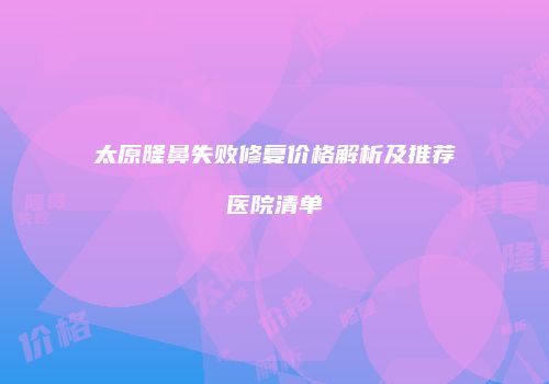 太原隆鼻失败修复价格解析及推荐医院清单