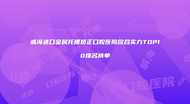 威海进口金属托槽矫正口腔医院综合实力TOP10排名榜单
