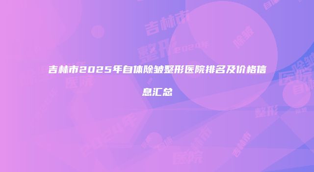 吉林市2025年自体除皱整形医院排名及价格信息汇总