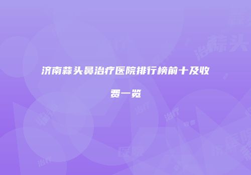 济南蒜头鼻治疗医院排行榜前十及收费一览