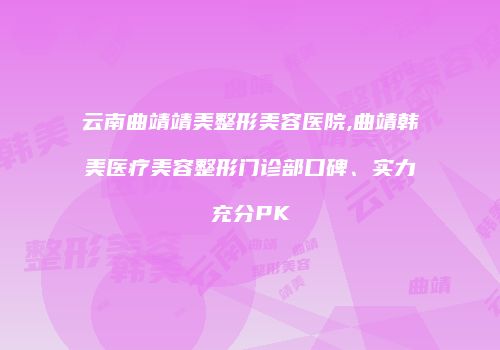 云南曲靖靖美整形美容医院,曲靖韩美医疗美容整形门诊部口碑、实力充分PK