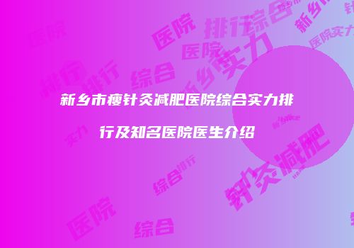 新乡市瘦针灸减肥医院综合实力排行及知名医院医生介绍