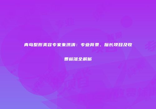 青岛整形美容专家朱洪涛：专业背景、擅长项目及收费标准全解析