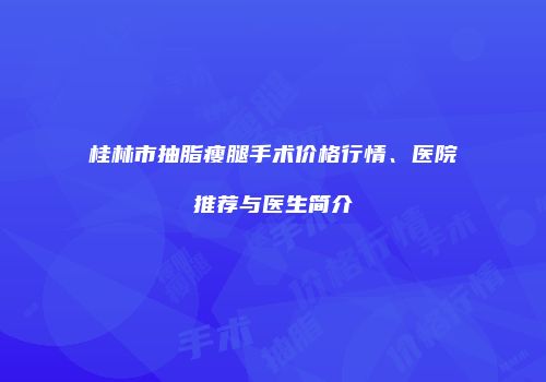 桂林市抽脂瘦腿手术价格行情、医院推荐与医生简介