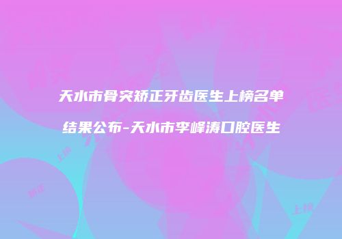 天水市骨突矫正牙齿医生上榜名单结果公布-天水市李峰涛口腔医生