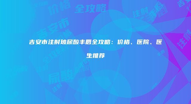 吉安市注射玻尿酸丰唇全攻略：价格、医院、医生推荐