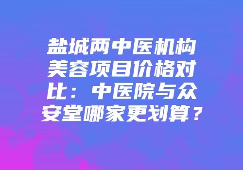 盐城两中医机构美容项目价格对比：中医院与众安堂哪家更划算？
